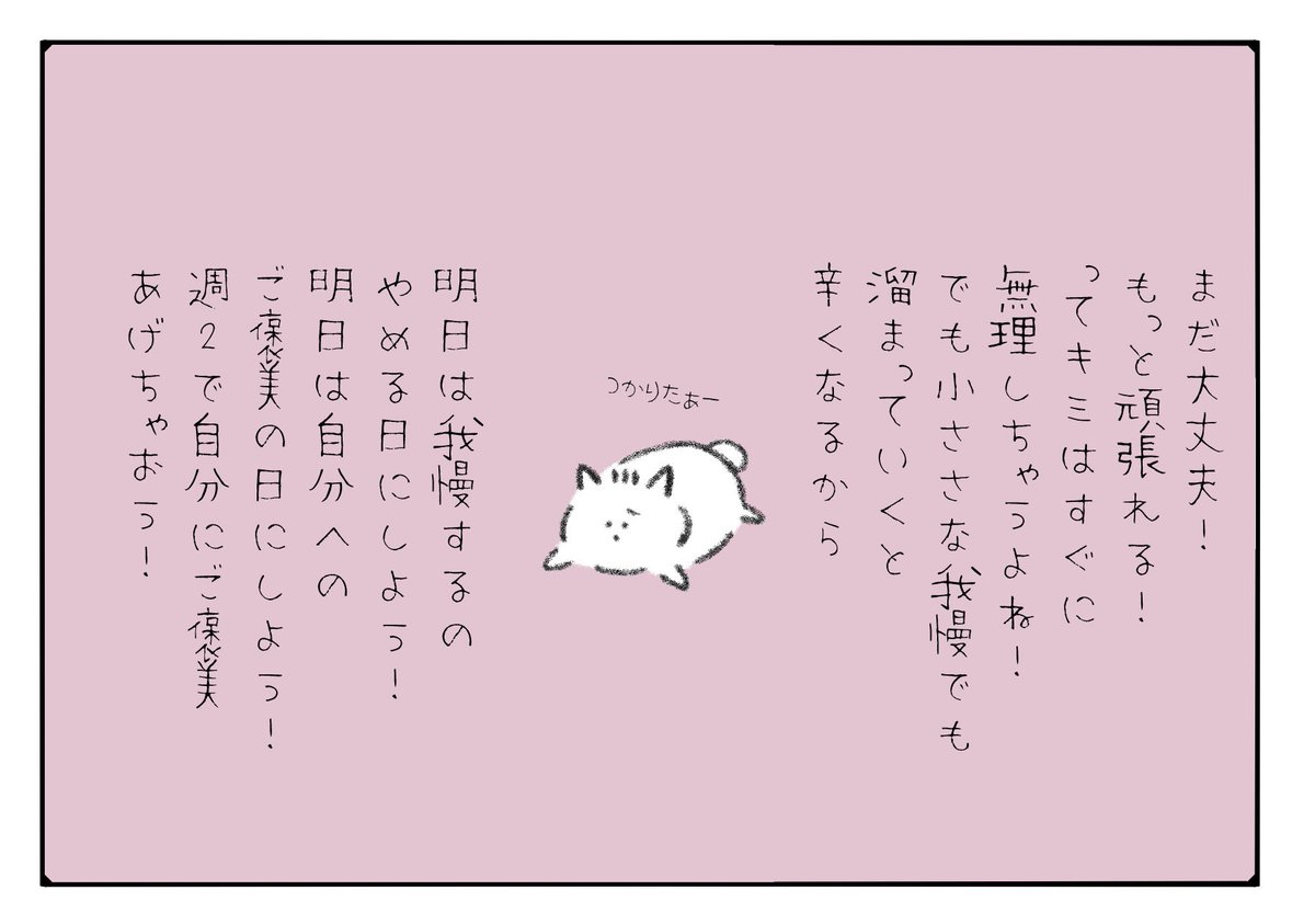 まだ大丈夫！もっと頑張れる！ってすぐに無理しちゃうキミへ！
小さな我慢でも溜まっていくと辛くなるから明日は我慢するのやめる日にしよう！
明日は自分へのご褒美の日！なんなら週2は自分にご褒美あげちゃおう！