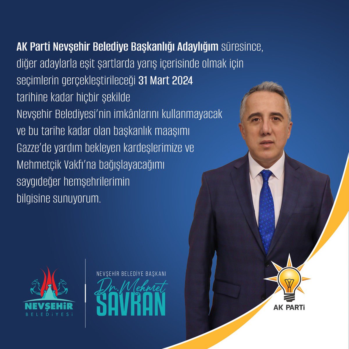 Kıymetli Hemşehrilerim, AK Parti Nevşehir Belediye Başkanlığı Adaylığım süresince, diğer adaylarla eşit şartlarda yarış içerisinde olmak için seçimlerin gerçekleştirileceği 31 Mart 2024 tarihine kadar hiçbir şekilde Nevşehir Belediyesi’nin imkanlarını kullanmayacak ve bu tarihe