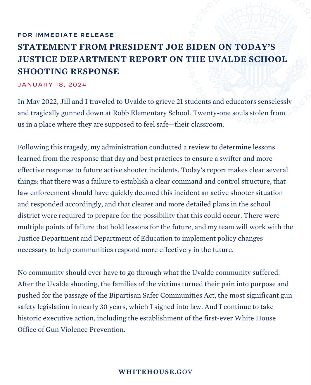 In May 2022, Jill and I traveled to Uvalde to grieve 21 students and educators senselessly and tragically gunned down at Robb Elementary School. Twenty-one souls stolen from us in a place where they are supposed to feel safe—their classroom. Following this tragedy, my administration conducted a review to determine lessons learned from the response that day and best practices to ensure a swifter and more effective response to future active shooter incidents. Today’s report makes clear several things: that there was a failure to establish a clear command and control structure, that law enforcement should have quickly deemed this incident an active shooter situation and responded accordingly, and that clearer and more detailed plans in the school district were required to prepare for the possibility that this could occur...