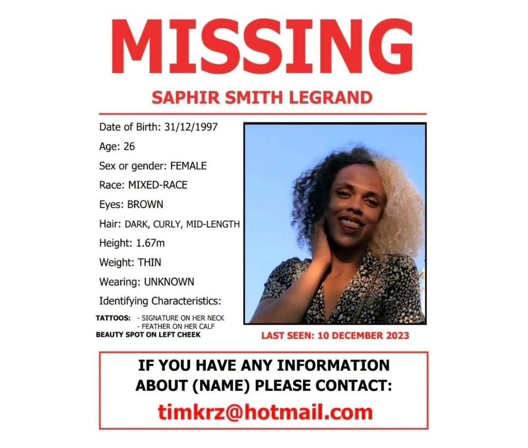 Missing Saphir Smith Legrand is a Belgian woman living in London who was last seen on December 10. She has turned 26 during that time. Her cousin said the Belgian authorities and British Embassy are aware of her disappearance. Anyone with info should email timkrz@hotmail.com.