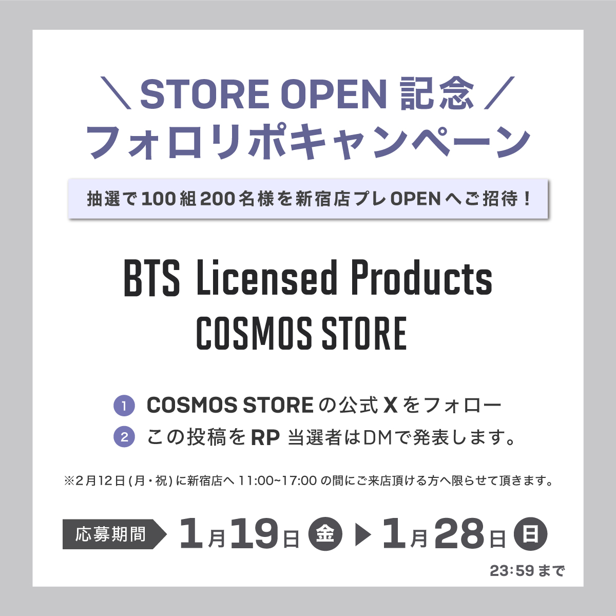 cosmos_store_'s tweet photo. 📣STORE OPEN記念 フォロリポキャンペーン📣  

／ 
抽選で100組200名様を 
2月12日(月・祝)の新宿店プレオープンへご招待 
誰よりも早く欲しかったグッズが購入できるチャンス✨
 ＼  

◇応募方法◇ 
1️⃣COSMOS STOREの公式Xをフォロー 
2️⃣この投稿をRP 当選者はDMで発表します。
  
応募期間：1月19日(火)〜1月28日(日)23:59 
※2月12日(月・祝)に新宿店へ11:00~17:00の間にご来店頂ける方へ限らせて頂きます。
  
#BTS 
#COSMOS_STORE