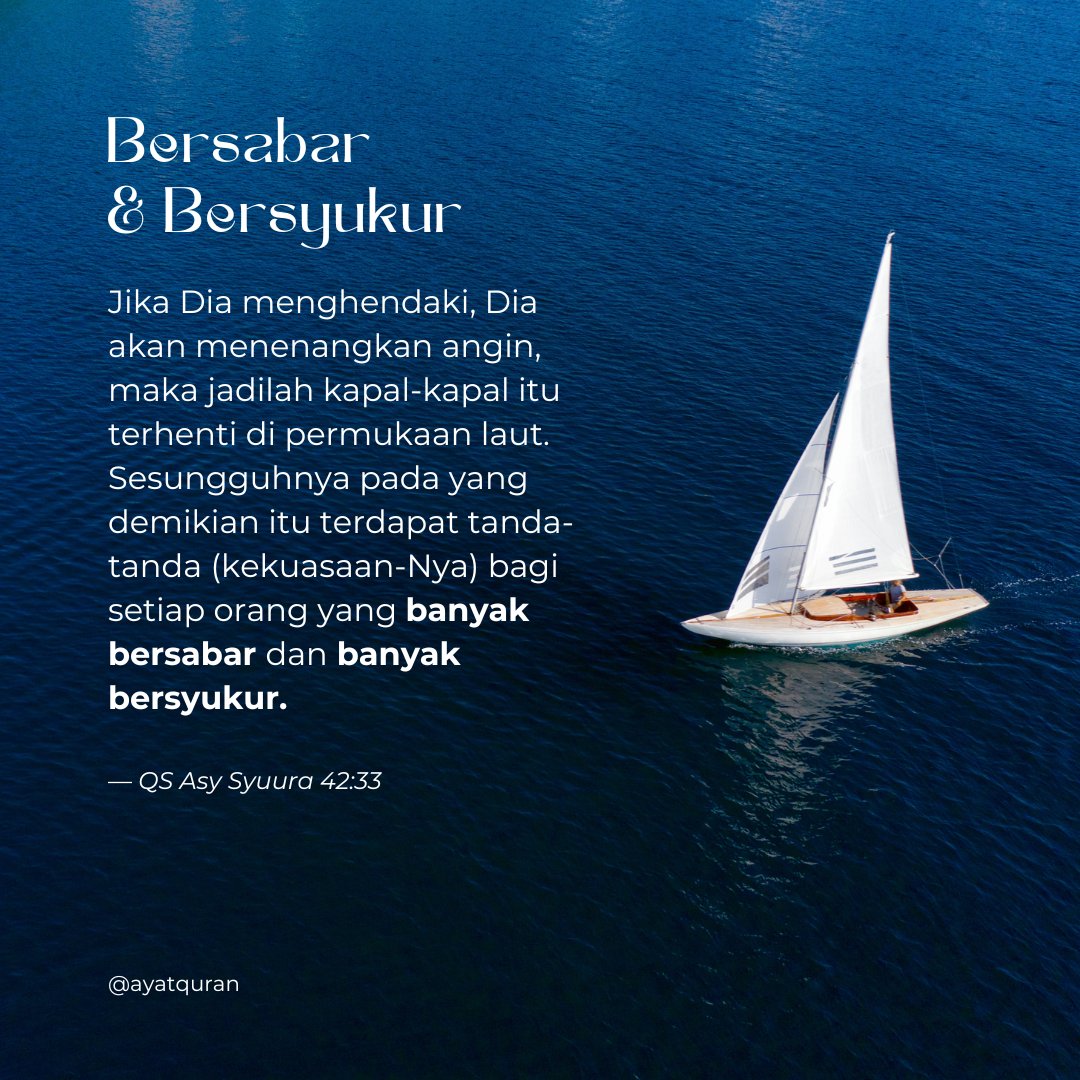 Jika Dia menghendaki, Dia akan menenangkan angin, maka jadilah kapal-kapal itu terhenti di permukaan laut. 

Sesungguhnya pada yang demikian itu terdapat tanda-tanda (kekuasaan-Nya) bagi setiap orang yang banyak bersabar dan banyak bersyukur.

— QS. Asy Syuura 42:33