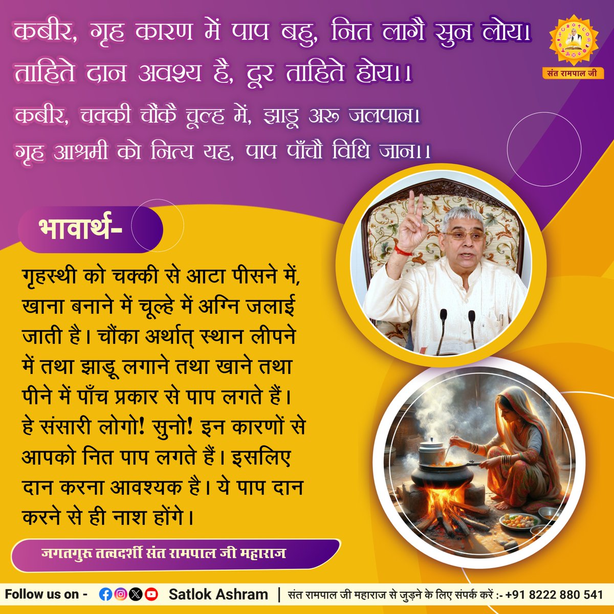 कबीर, गृह कारण में पाप बहु, नित लागै सुन लोय।
ताहिते दान अवश्य है, दूर ताहिते होय।।
कबीर, चक्की चौंकै चूल्ह में, झाड़ू अरू जलपान।
गृह आश्रमी को नित्य यह, पाप पाँचै विधि जान।।