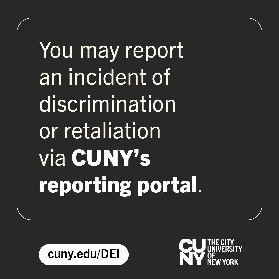 We have a centralized online portal for staff and students to report instances of discrimination and retaliation. The tool allows the University to conduct detailed analyses of the reported incidents. For more information about the portal, go to cuny.edu/reportingportal.