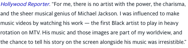 “For me, there is no artist with the power, the charisma, and the sheer musical genius of Michael Jackson. I was influenced to make music videos by watching his work — the first Black artist to play in heavy rotation on MTV. His music and those images are part of my worldview,