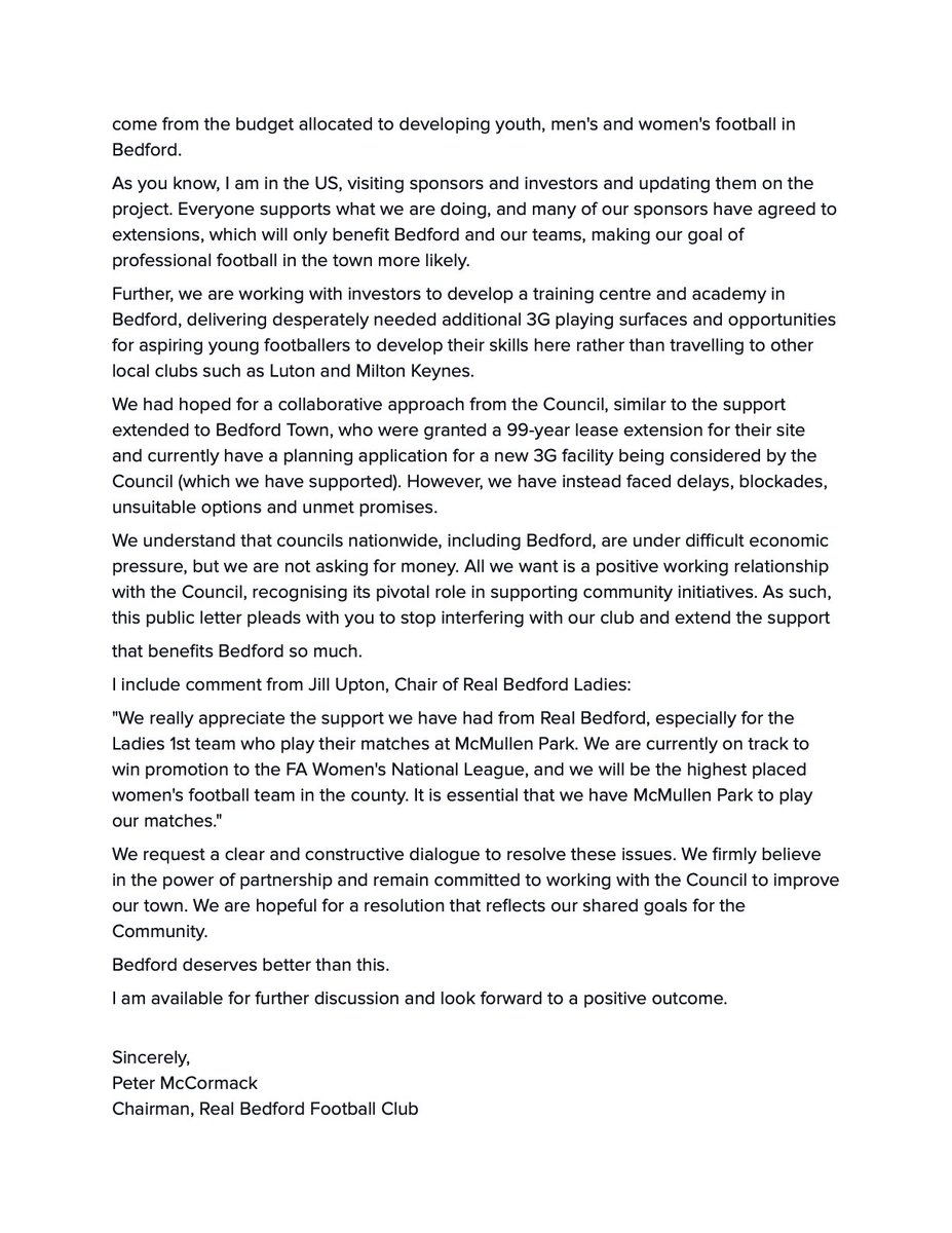 PeterMcCormack's tweet photo. This is an open letter to Bedford Borough Council, @BedfordTweets and Mayor Tom Wootton, @Tom4Change.

Following the ongoing interference by the Council and the Mayor in our football club, @realbedford, we are making their meddling, lack of action and stonewalling public. 

We are disappointed it has come to this as we have made every attempt to work collaboratively. Still, following Mayor Tom Wootton's decision to cancel the renewal of our lease following over a year of negotiation and agreement of the terms, we feel it is best the people of Bedford fully understand the damage they are risking for the development of football in the town, specifically with regards to the investment we have made and want to continue to make in youth and ladies football.

Bedford deserves better than this, and we hope the Council and Mayor come to their senses and fix the problem they have created.