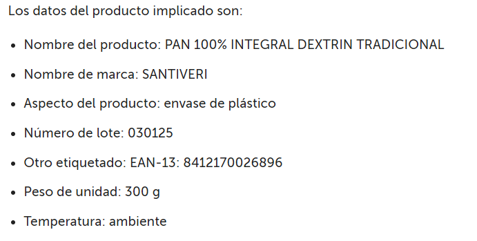 AESAN_gob_es's tweet photo. ⚠️ Alerta por posible presencia de fragmento de plástico en pan 100 % integral dextrin tradicional
🚫 No consumir
▶️Nombre: PAN 100% INTEGRAL DEXTRIN TRADICIONAL
▶️Marca: SANTIVERI
▶️Nº de lote: 030125
📌https://t.co/vpk5k69EPA https://t.co/3RMgsVskhh
