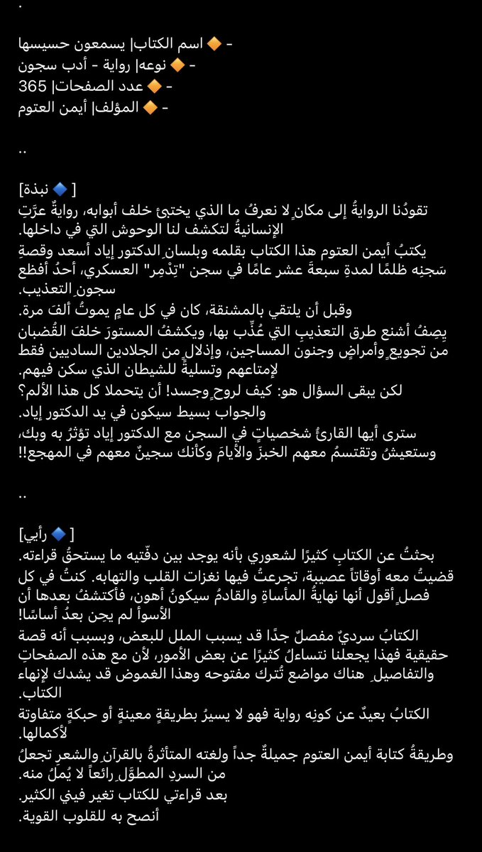 مُراجعة كتاب 'يسمعون حسيسها' 
لأيمن العتوم📚..

قضيتُ معه أوقاتاً عصيبة، تجرعتُ فيها نغزات القلب والتهابه. كنتُ في كل فصلٍ أقول أنها نهايةُ المأساةِ والقادمُ سيكونُ أهون، فأكتشفُ بعدها أن الأسوأ لم يحِن بعدُ أساسًا!.

تقييمي: ٥/٤ ⭐️⭐️⭐️⭐️