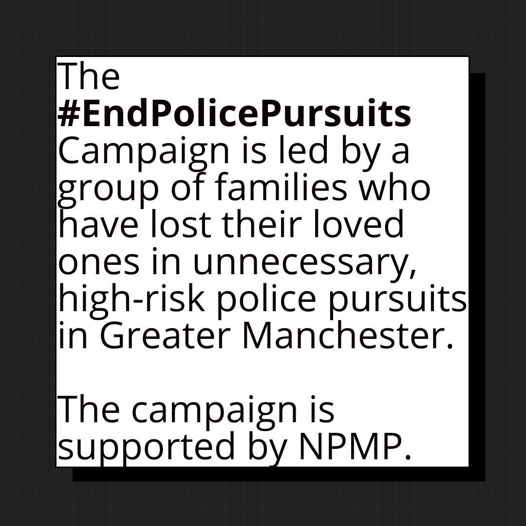 What is the #EndPolicePursuits Campaign?

The #EndPolicePursuits campaign is led by a group of families who have lost their loved ones in unnecessary, high-risk police pursuits in Greater Manchester. The campaign is supported by NPMP.