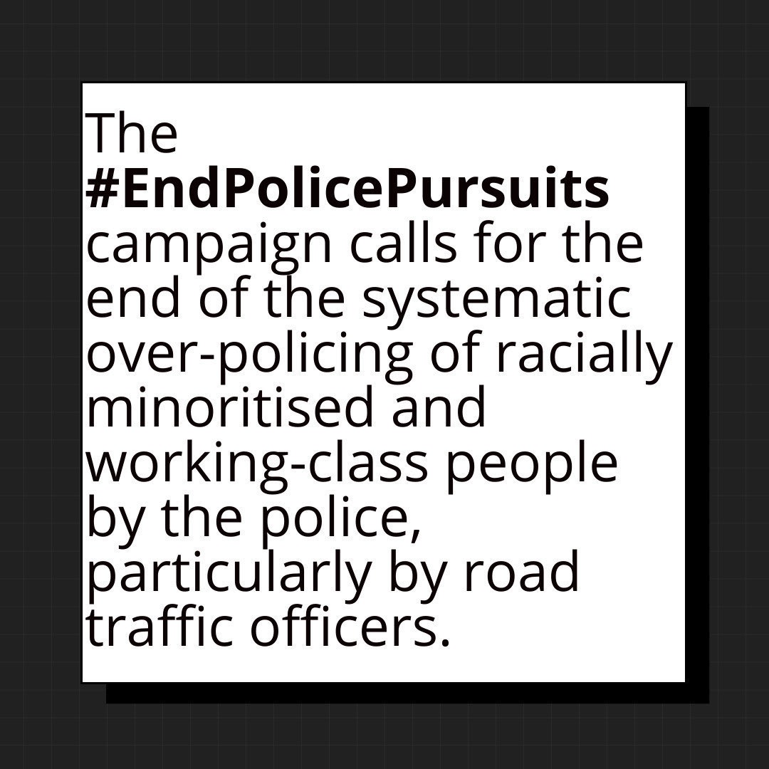 The #EndPolicePursuits campaign calls for the end of the systematic over-policing of racially minoritised and working-class young people by the police,  particularly by road traffic officers.

No more lives should be lost to unnecessary, high-risk police pursuits!