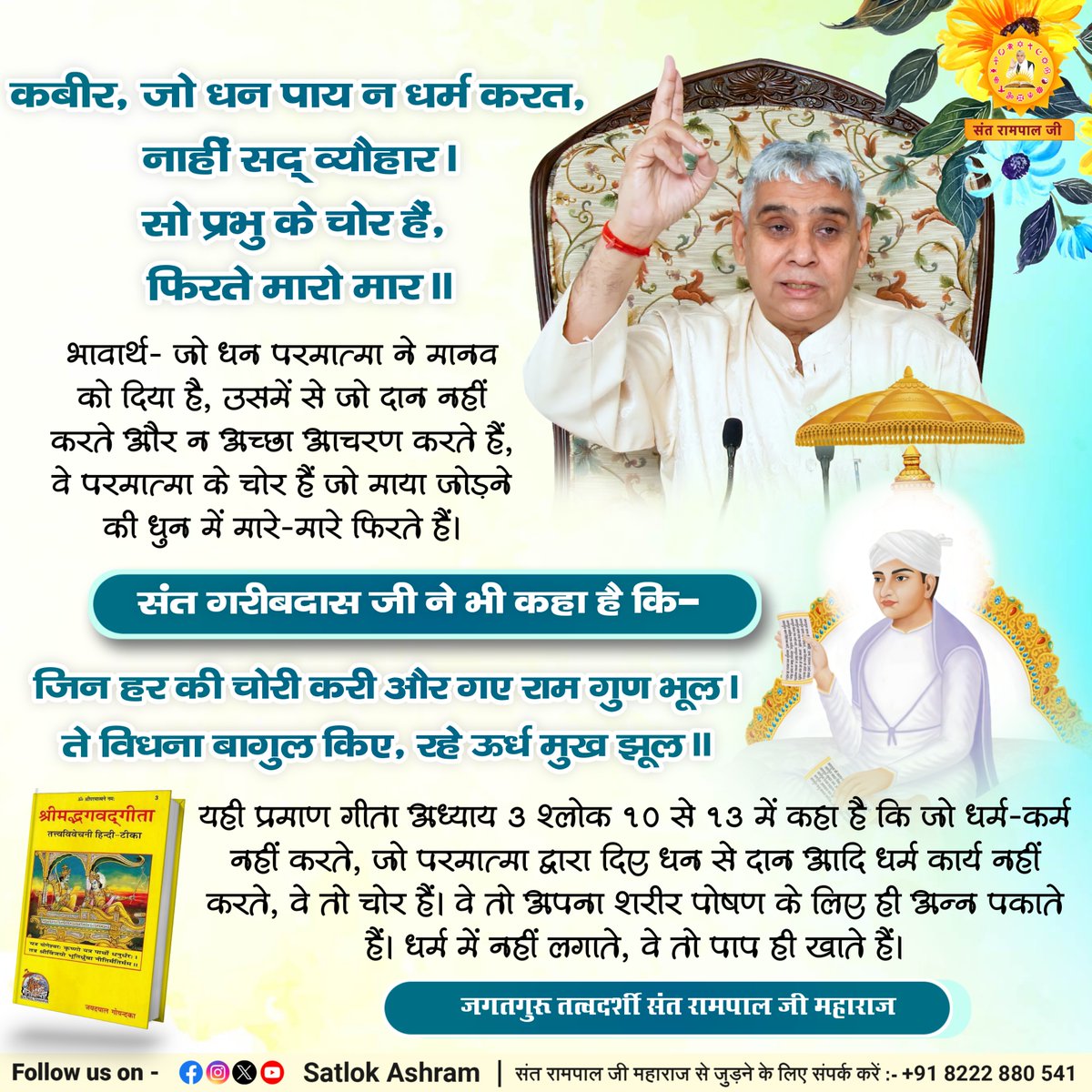 कबीर, जो धन पाय न धर्म करत, नाहीं सद् व्यौहार।
सो प्रभु के चोर हैं, फिरते मारो मार।।
भावार्थ:- जो धन परमात्मा ने मानव को दिया है, उसमें से जो दान नहीं करते और न अच्छा आचरण करते हैं, वे परमात्मा के चोर हैं जो माया जोड़ने की धुन में मारे-मारे फिरते हैं।