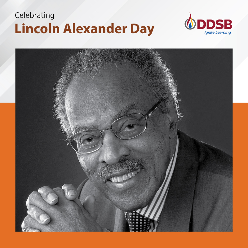 The DDSB would like to recognize the contributions of Canada’s first Black Member of Parliament,the Honourable Lincoln MacCauley Alexander who was a passionate advocate for the advancement of education, race relations and youth issues.