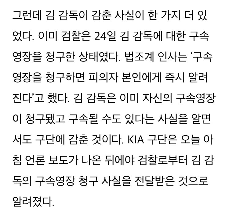 김 감독은 이미 자신의 구속영장이 청구됐고 구속될 수도 있다는 사실을 알면서도 구단에 감춘 것이다. KIA 구단은 오늘 아침 언론 보도가 나온 뒤에야 검찰로부터 김 감독의 구속영장 청구 사실을 전달받은 것으로 알려졌다.