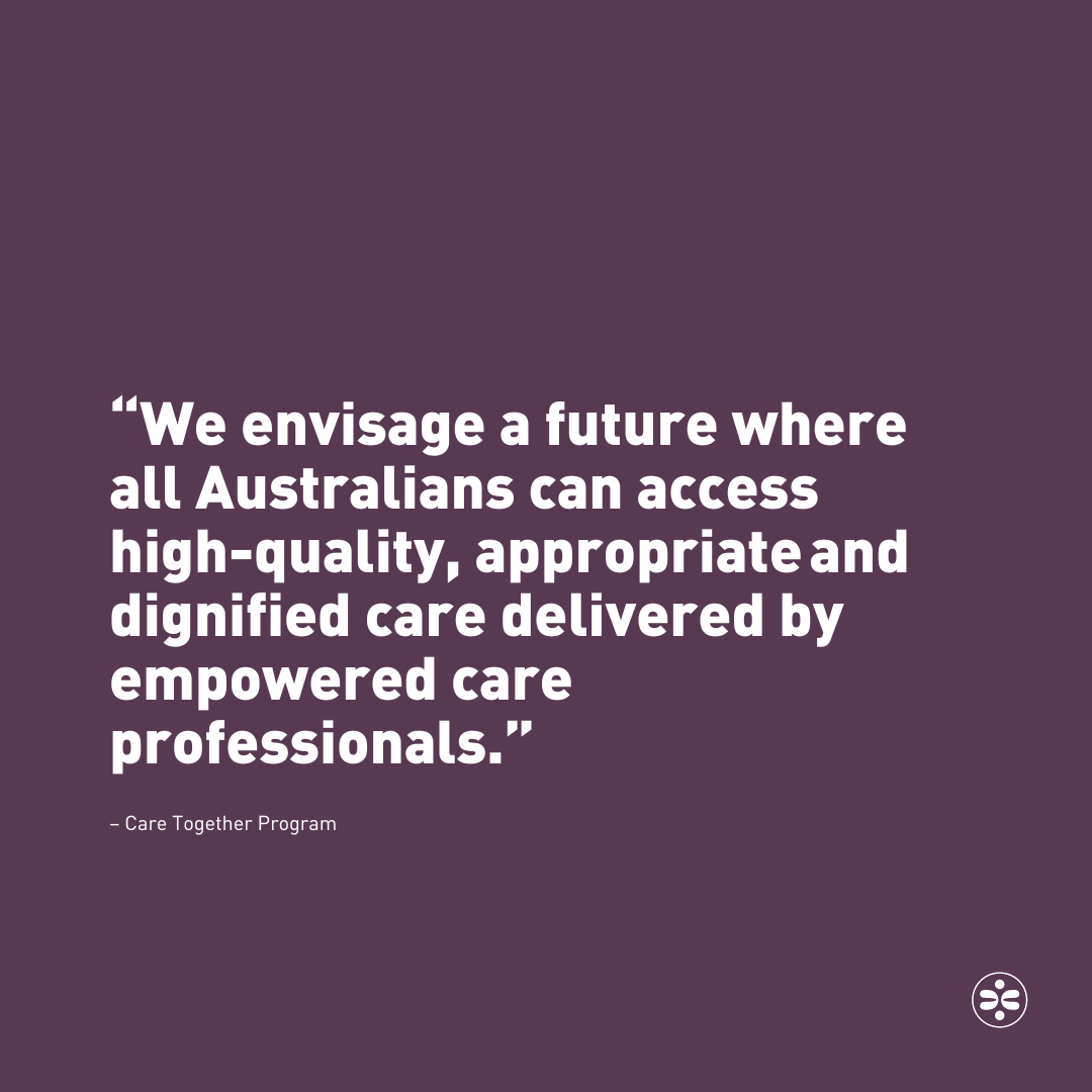 “We envisage a future where all Australians can access high-quality, appropriate and dignified care, delivered by empowered care professionals.” – Care Together Program