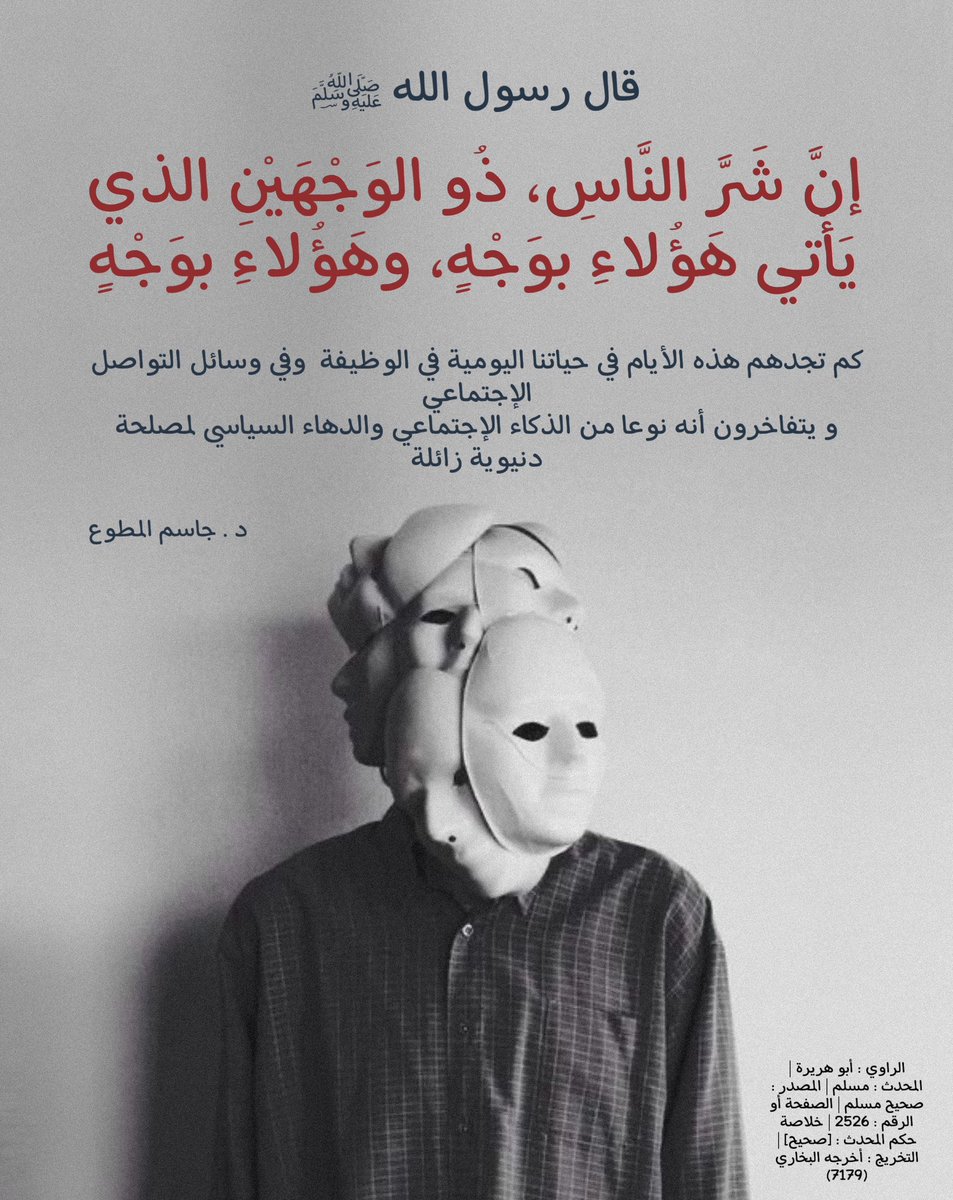 قال الرسول عليه الصلاة و السلام " إنَّ شَرَّ النَّاسِ، ذُو الوَجْهَيْنِ الذي يَأْتي هَؤُلاءِ بوَجْهٍ، وهَؤُلاءِ بوَجْهٍ." 
.
كم تجدهم هذه الأيام في حياتنا اليومية في الوظيفة  وفي وسائل التواصل الإجتماعي
و يتفاخرون أنه نوعا من الذكاء الإجتماعي والدهاء السياسي لمصلحة دنيوية زائلة
.