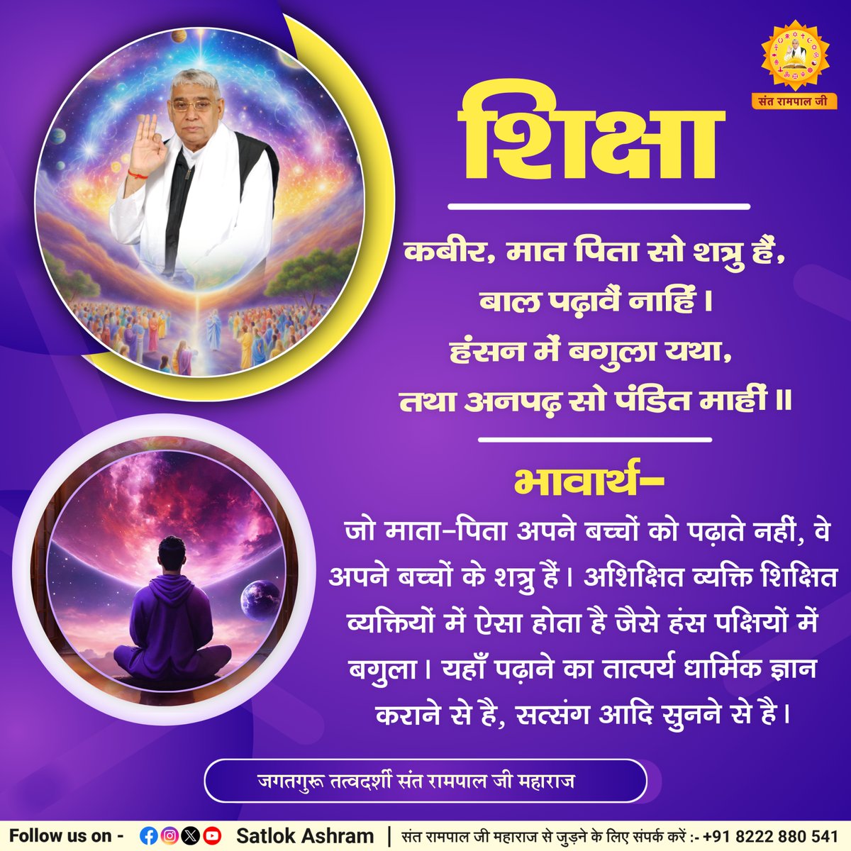 "बच्चों को शिक्षा अवश्य दिलानी चाहिए"
कबीर, मात पिता सो शत्रु हैं, बाल पढ़ावैं नाहिं।
हंसन में बगुला यथा, तथा अनपढ़ सो पंडित माहीं।।
भावार्थ:- जो माता-पिता अपने बच्चों को पढ़ाते नहीं, वे अपने बच्चों के शत्रु हैं। अशिक्षित व्यक्ति शिक्षित व्यक्तियों में ऐसा होता है जैसे हंस