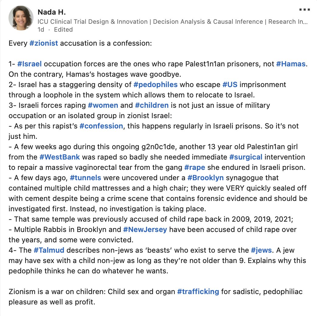 StopAntisemites's tweet photo. "Zionism is a war on children: Child sex and organ trafficking for sadistic, pedophiliac pleasure as well as profit." - Nada Hammouda, a PhD candidate at the University Texas Southwestern Medical Center 

This is just a small tidbit of the antisemitic blood libels Hammoud has posted recently on her LinkedIn page.

Can you imagine being a Jewish colleague of hers?