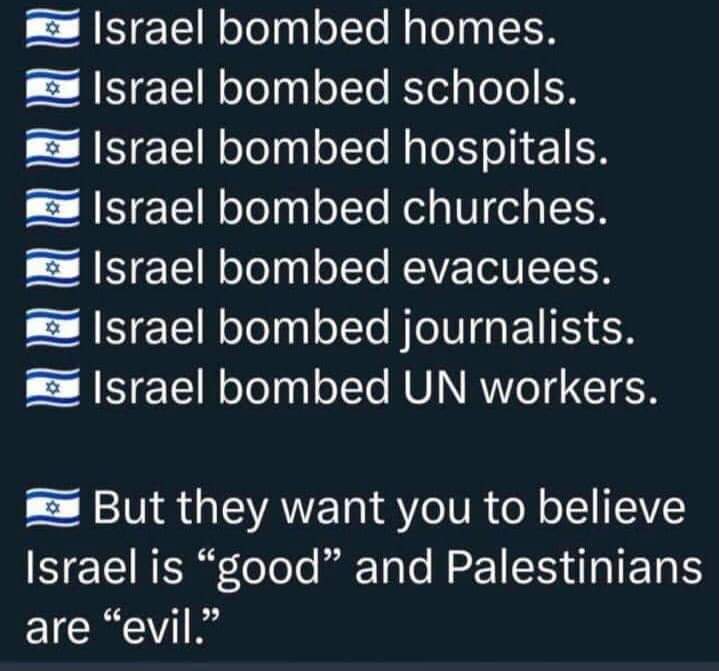 Israel bombardeó viviendas.
Israel bombardeó escuelas.
Israel bombardeó hospitales. 
Israel bombardeó iglesias.
Israel bombardeó a los evacuados.  Israel bombardeó a periodistas.  Israel bombardeó a trabajadores de la ONU.
Dicenque Israel es 'bueno' y  los palestinos son 'malos'.