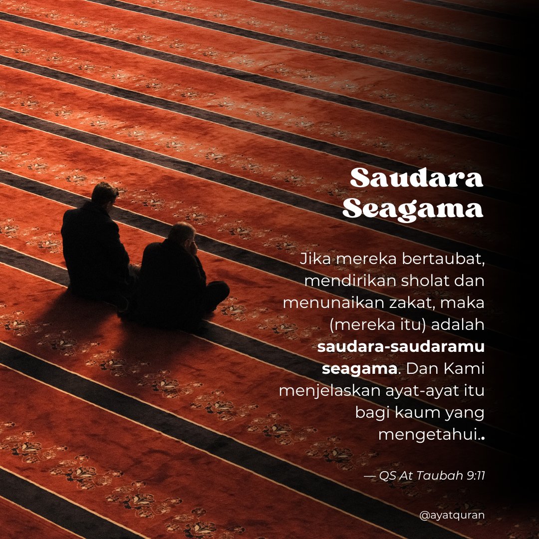 Jika mereka bertaubat, mendirikan sholat dan menunaikan zakat, maka (mereka itu) adalah saudara-saudaramu seagama. Dan Kami menjelaskan ayat-ayat itu bagi kaum yang mengetahui.

— QS. At Taubah 9:11