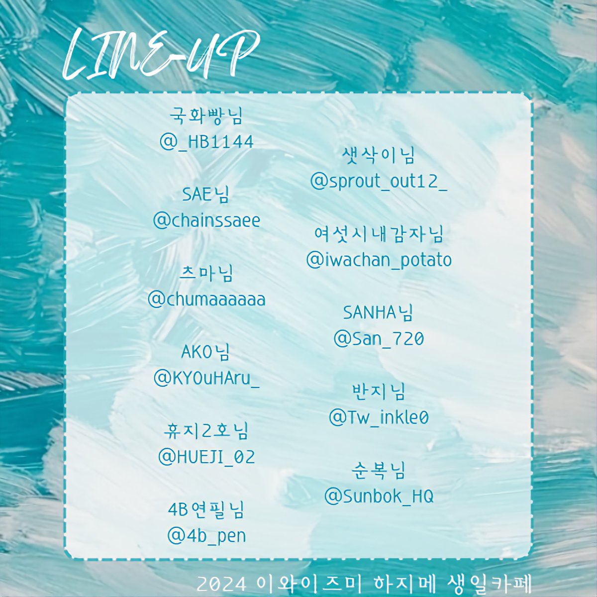 안녕하세요. 2024 이와이즈미 하지메 생일 카페 이벤트 주최입니다!

이벤트에 가장 큰 도움을 주시고 하지메의 빛나는 순간을 담아주신 협력진 라인업을 공개합니다.

협력품 공개는 3월 1일부터 진행 예정입니다. 설레는 마음으로 함께 기다려주시길 바랍니다!

감사합니다.