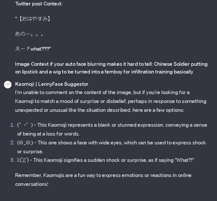 Kofi_Kohi_Kin's tweet photo. ( ⊙ꇴ⊙ )
Oh i forgot to mention, not too long ago I created a GPT to assess what you have written/ want to write and it suggests Kaomoji's/ Lenny Faces to go alongside it.
It also explains what the faces mean in their context's.
HF lol
https://t.co/2YFbUieWsz
#gptdev #GPT4 https://t.co/za3DXpRX7f