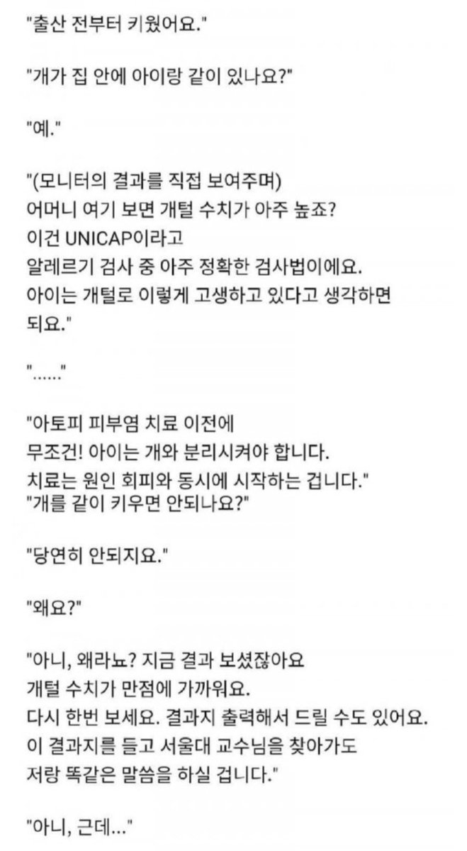 Notesfor_X's tweet photo. (소아청소년과가 사라지는 이유 ㄷㄷ)

1) 생후 8개월 아이가 심한 아토피 피부염으로 병원에 옴. 의사는 치료와 함께 알레르기 검사를 권유.

2) 검사 결과 '개털 수치'가 아주 높게 나옴. '아토피 환자이니 개는 안키우겠죠?'라고 물어보니 개를 키운다고 함. (출산 전부터)

3) 아이가 개 때문에 심하게 고통받고 있으니 즉시 분리시켜야 한다고 함. 하지만 개를 잠깐씩 친정에 보내면 안되냐고, 계속 약을 먹이며 관리하면 안되냐고 반문함.

4) 계속 설득을 해도 본인 입장만 이야기 함. 자기는 약만 더 타가면 된다고. 뒤에서 아이를 안고 있는 아빠의 표정이 답답하고 간절함.

5) 애엄마는 나가면서 "약만 좀 받으려고 왔더니 의사가 잔소리만 늘어놓느냐" 며 불평을 하고 나감.

본인의 욕심으로 아이를 고통 속에 살게 하는 건 명백한 '아동학대' 입니다.

부모 자격이 없는 부모들이 아이와 세상을 망치고 있다는 생각이듭니다...🤦‍♂️