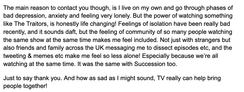 This email from Amie:

"The power of watching something like #TheTraitors, is life changing! 

"Feelings of isolation have been really bad recently, and it sounds daft, but the feeling of community of so many people watching the same show at the same time makes me feel included."