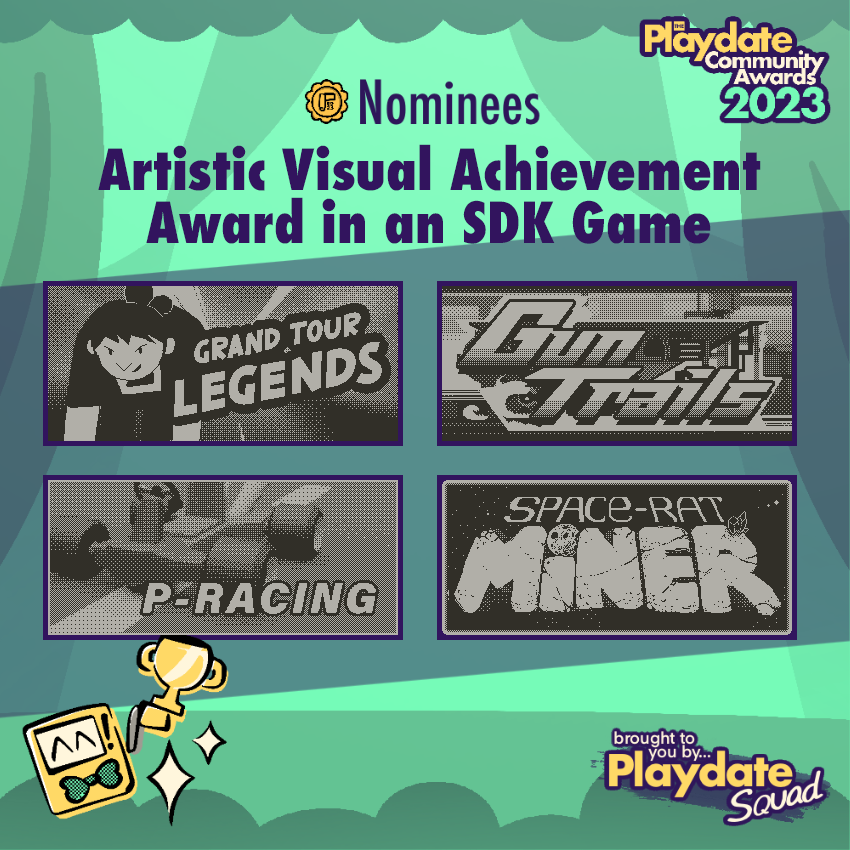 Nominees for Outstanding Visual Achievement in an SDK Game in the <a href="/playdate/">Playdate</a> Community Awards 2023!

🏅Grand Tour Legends by <a href="/ioramastudio/">iorama</a> 

🏅Gun Trails by Yoyogi Games <a href="/superfunc/">josh</a>
 
🏅P-Racing by <a href="/RisolviPro/">Risolvi Productions</a>

🏅Spacerat Miner by Starjuice @DavidDiazGo, <a href="/RatsLord/">Cristian Nestar</a> &amp; David Martinez