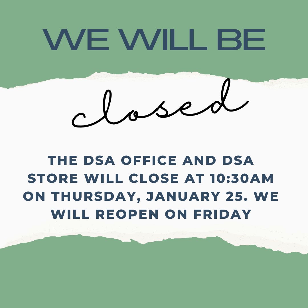 The DSA Office will close early tomorrow! The office and store will close at 10:30am on Thursday and remain closed the rest of the day.