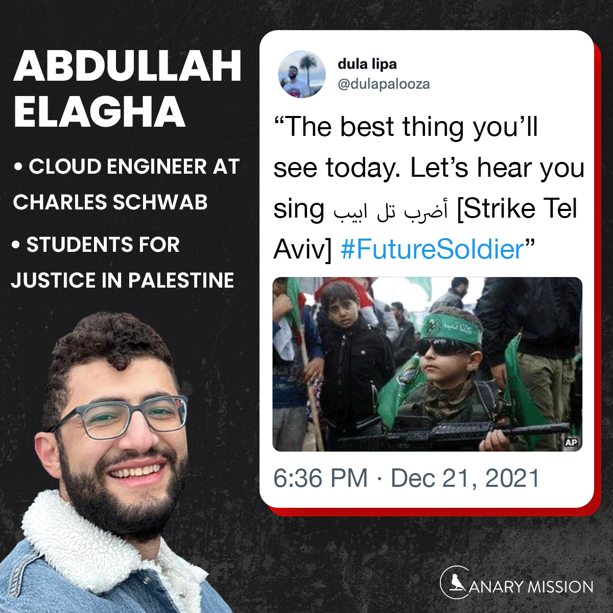 Abdullah Elagha, a cloud engineer at Charles Schwab who was affiliated w/@SJPUIC, tweeted a picture of a young boy holding a gun and wrote, “The best thing you’ll see today. Let’s hear you sing أضرب تل ابيب [Strike Tel Aviv] #FutureSoldier.” canarymission.org/individual/Abd…