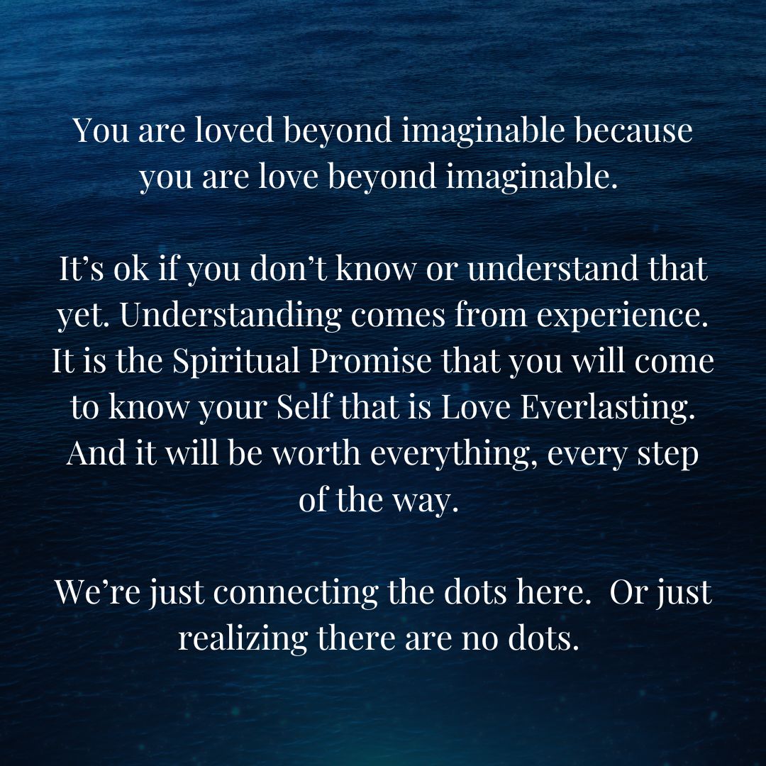 You are loved beyond imaginable because you are love beyond imaginable. It’s ok if you don’t know or understand that yet. Understanding comes from experience. It is the Spiritual Promise that you will come to know your Self that is Love Everlasting.
