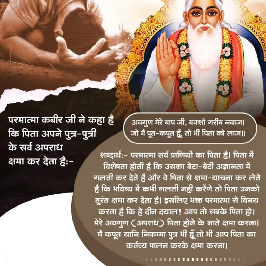 #GodMorningThursday 
परमात्मा कबीर जी ने कहा है कि पिता अपने पुत्र-पुत्री के सर्व अपराध क्षमा कर देता है:-
अवगुण मेरे बाप जी, बक्शो गरीब नवाज । जो मैं पूत-कपूत हूँ, तो भी पिता को लाज ।।
📚अधिक जानकारी के लिए अवश्य पढ़ें आध्यात्मिक पुस्तक "ज्ञान - गंगा"।