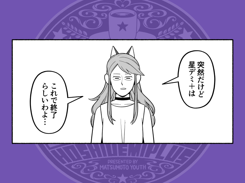 +が約5年、タスを入れたら約8年程お付き合いくださった皆さんに、ちゃんと最終回がお見せ出来ず申し訳ないのですが、もしお気持ちがあれば最終巻「星デミ+ 意」だけでも買ってやってください。突如最終回を迎えたその帳尻をどうにか合わせた描き下ろしがあるので。それだけでも読んで欲しいです。