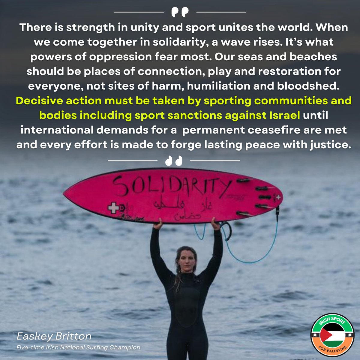 Easkey Britton, Irish National Surfing Champion "There is strength in unity and sport unites the world. When we come together in solidarity, a wave rises. It's what powers of oppression fear most. Our seas and beaches should be places of connection, play and restoration for