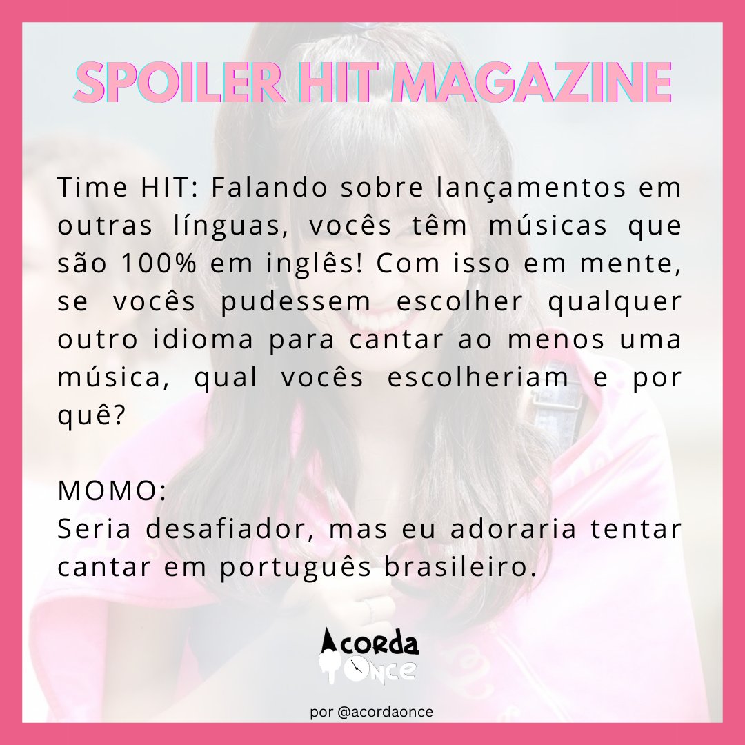 "Time HIT: Falando sobre lançamentos em outras línguas, vocês têm músicas
que são 100% em inglês! Com isso em mente, se vocês pudessem escolher
qualquer outro idioma para cantar ao menos uma música, qual vocês
escolheriam e por quê?


MOMO:
Seria desafiador, mas eu adoraria tentar cantar em português brasileiro."