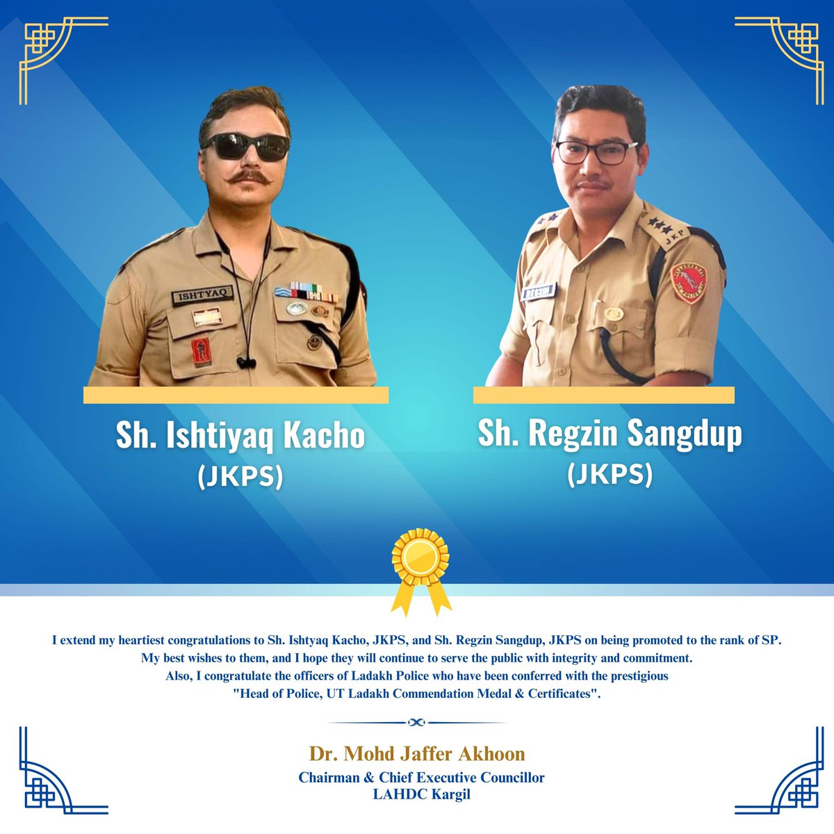 I extend my heartiest congratulations to Sh. Ishtyaq Kacho, JKPS, and Sh. Regzin Sangdup, JKPS on being promoted to the rank of SP. My best wishes to them, and I hope they will continue to serve the public with integrity and commitment.