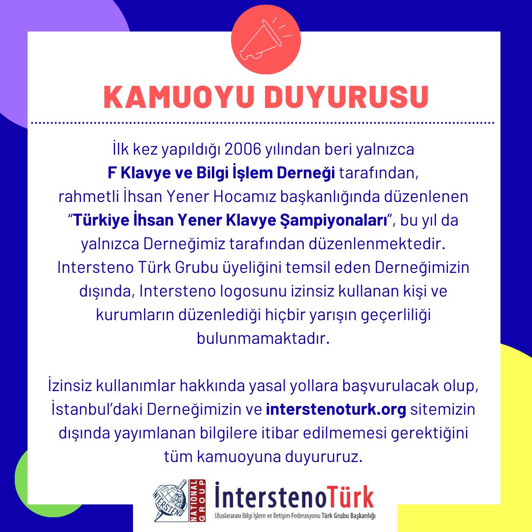 KAMUOYU DUYURUSU:
İlk kez yapıldığı 2006 yılından beri yalnızca F Klavye ve Bilgi İşlem Derneği tarafından, rahmetli İhsan Yener Hocamız başkanlığında düzenlenen “Türkiye İhsan Yener Klavye Şampiyonaları”, bu yıl da yalnızca Derneğimiz tarafından düzenlenmektedir.
