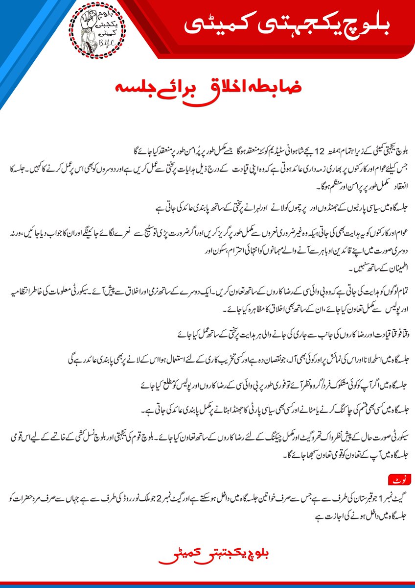 BalochYakjehtiC's tweet photo. ضابطہ اخلاق برائے جلسہ ( بی وائی سی)

بلوچ یکجہتی کمیٹی کے زیر اہتمام ہمفتہ  12 بجے شاہوانی سٹیڈیم کوئٹہ منعقد ہوگا  جسے مکمل طور پر پُر امن طور پر منعقد کیا جائے گا 
جس کیلئے عوام اور کارکنوں پر بھاری زمہ داری عائد ہوتی ہے کہ وہ اپنی قیادت  کے درج ذیل ہدایات پر سختی سے عمل کریں ہے اور دوسروں کو بھی اس پر عمل کرنے کا کہیں۔ جلسہ کا انعقاد  مکمل طور پر پرامن اور منظم ہوگا ۔

جلسہ گاہ میں سیاسی پارٹیوں کے جھنڈوں اور  پرچموں کو لانے  اور لہرانے پر سختی کے ساتھ پابندی عائد کی جاتی ہے

عوام اور کارکنوں کو یہ ہدایت بھی کی جاتی ہےکہ وہ غیر ضروری نعروں سے مکمل طور پر گریز کریں اور اگر ضرورت پڑی تو سٹیج سے  نعرے لگائے جائینگے اور ان کا جواب دیا جائیں، ورنہ دوسری صورت میں اپنے قائدین او باہر سے آنے والے مہمانوں کو انتہائی احترام ، سکون اور
اطمینان کے ساتھ سنہیں۔

تمام لوگوں کو ہدایت کی جاتی ہے کہ وہ بی وائی سی کے رضاکاروں کے ساتھ تعاون کریں۔ ایک دوسرے کے ساتھ نرمی اور اخلاق سے پیش آئے۔ سیکورٹی معلومات کی خاطر انتظامیہ اور پولیس  سے مکمل تعاون کیا جائے، ان کے ساتھ بھی اخلاق کا مظاہرہ کیا جائے  ۔

 وقتا فوقتا قیادت اور رضا کاروں کی جانب سے جاری کی جانے والی ہر ہدایت پر سختی کے ساتھ عمل کیا جائے 

 جلسہ گاہ میں اسلحہ لانا اور اس کی نمائش پر اور کوئی بھی آلہ، جو نقصان دہ ہے اور کسی تخریب کاری کے لئے استعمال ہوا اس کے لانے پر بھی پابندی عائد رہے گی

جلسہ گاہ میں اگر آپ کو کوئی مشکوک فرد/ گروہ نظر آئے تو فوری طور پر بی وائی سی کے رضاکاروں اور پولیس کو مطلع کیا جائے

جلسہ گاہ میں کسی بھی قسم کی چاکنگ کرنے یا مٹانے اور کسی بھی سیاسی پارٹی کا جھنڈا ہٹانے پر مکمل پابندی عائد کی جاتی ہے۔

سیکورٹی صورت حال کے پیش نظر واک تھروگیٹ اور مکمل چیکنگ کے لئے رضاکاروں کے ساتھ تعاون کیا جائے۔ بلوچ قوم کی یکجہتی اور بلوچ نسل کشی کے خاتمے کے لیے اس قومی جلسہ گاہ میں آپ کے تعاون کو قومی تعاون سمجھا جائے گا۔ 

نوٹ 
گیٹ نمبر 1 جو قبرستان کی طرف سے ہے جس سے صرف خواتین جلسہ گاہ میں داخل ہوسکتے ہے اور گیٹ نمبر 2 جو ملک نور روڈ کی طرف سے ہے جہاں سے صرف مرد حضرات کو جلسہ گاہ میں داخل ہونے کی اجازت ہے.

Help us to end Baloch Genocide by signing this Petition: 🔗 Link: https://t.co/uklTNHDjK0 #MarchAgainstBalochGenocide