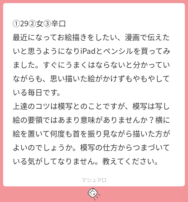 最初はそれでもOKですよ。
まずは「描く」という作業に慣れることが大切です。
初心者は画面に向かっているだけで疲れます。
それだけ集中してるからですね。
慣れてくると写すだけでは集中力を使わなくなるので退屈に感じます。
そうなったらステップアップのチャンスですね。