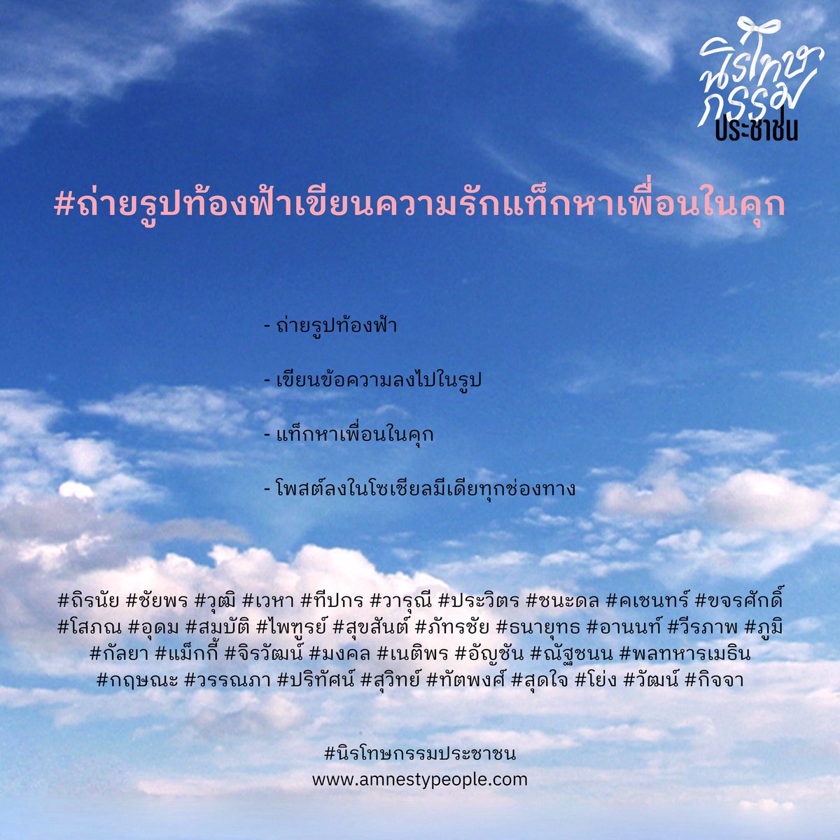 ร่วมกันส่งความรักไปถึงเพื่อนๆ ที่อยู่ในคุกจากคดีการเมือง ด้วยการ 
.
- ถ่ายรูปท้องฟ้า

- เขียนข้อความลงไปในรูป

- แท็กหาเพื่อนในคุก

- โพสต์ลงในโซเชียลมีเเดีย
.
พร้อมติด #ถ่ายรูปท้องฟ้าเขียนความรักแท็กหาเพื่อนในคุก #นิรโทษกรรมประชาชน และชื่อของเพื่อนที่คุณต้องการส่งความรักไปหาเขา