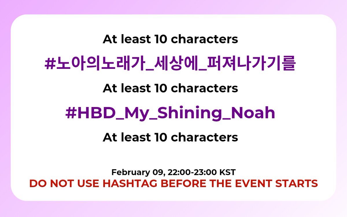 ✨️💜Noah Birthday Hashtag Event💜✨️
🗓 February 09
🕙22:00-23:00 KST

‼️DO NOT USE THE HASHTAG BEFORE THE EVENT ‼️

📍Hashtag Guidelines:
▪︎ Account must have 10 or more followers
▪︎ Must Have Profile Picture &amp; Header
▪︎ Use hashtag with atleast 10 characters before and