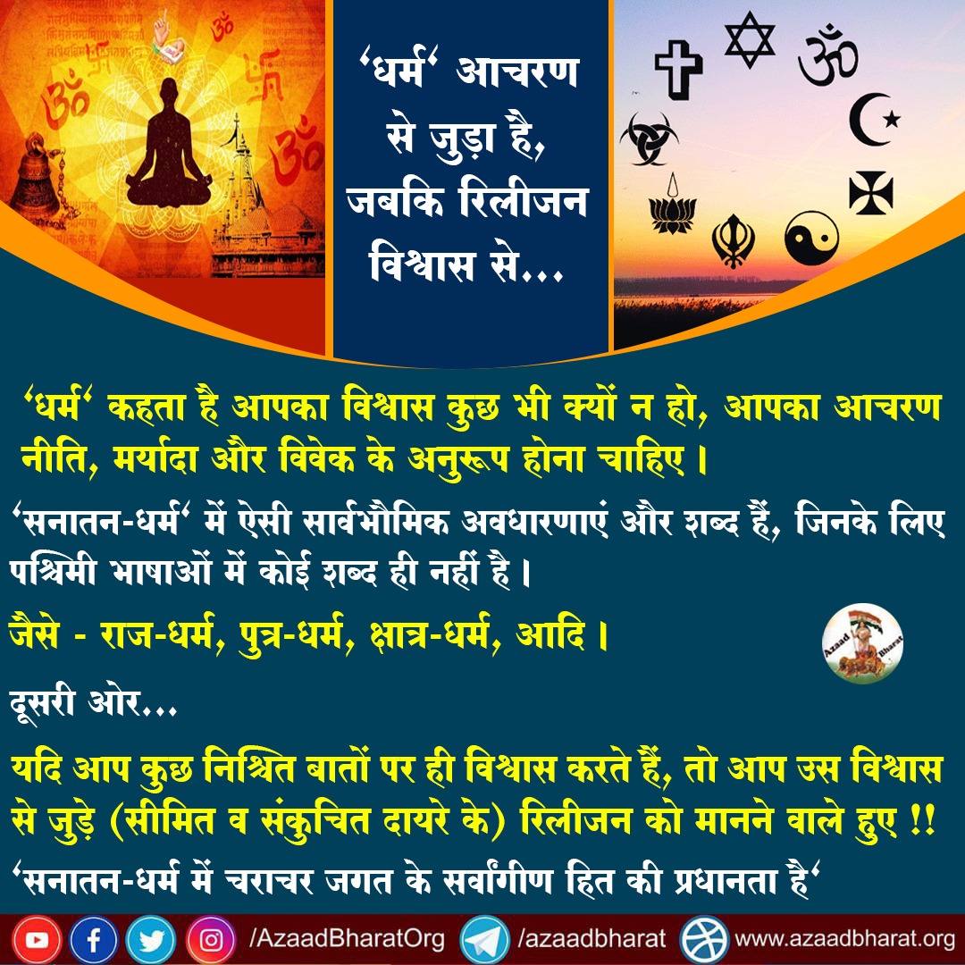"धर्म" आचरण से जुड़ा है, जबकि रिलीजन विश्वास से...
"धर्म" कहता है आपका विश्वास कुछ भी क्यों न हो, आपका आचरण नीति, मर्यादा और विवेक के अनुरूप होना चाहिए।

"सनातन-धर्म" में ऐसी सार्वभौमिक अवधारणाएं और शब्द हैं, जिनके लिए पश्चिमी भाषाओं में कोई शब्द ही नहीं है।