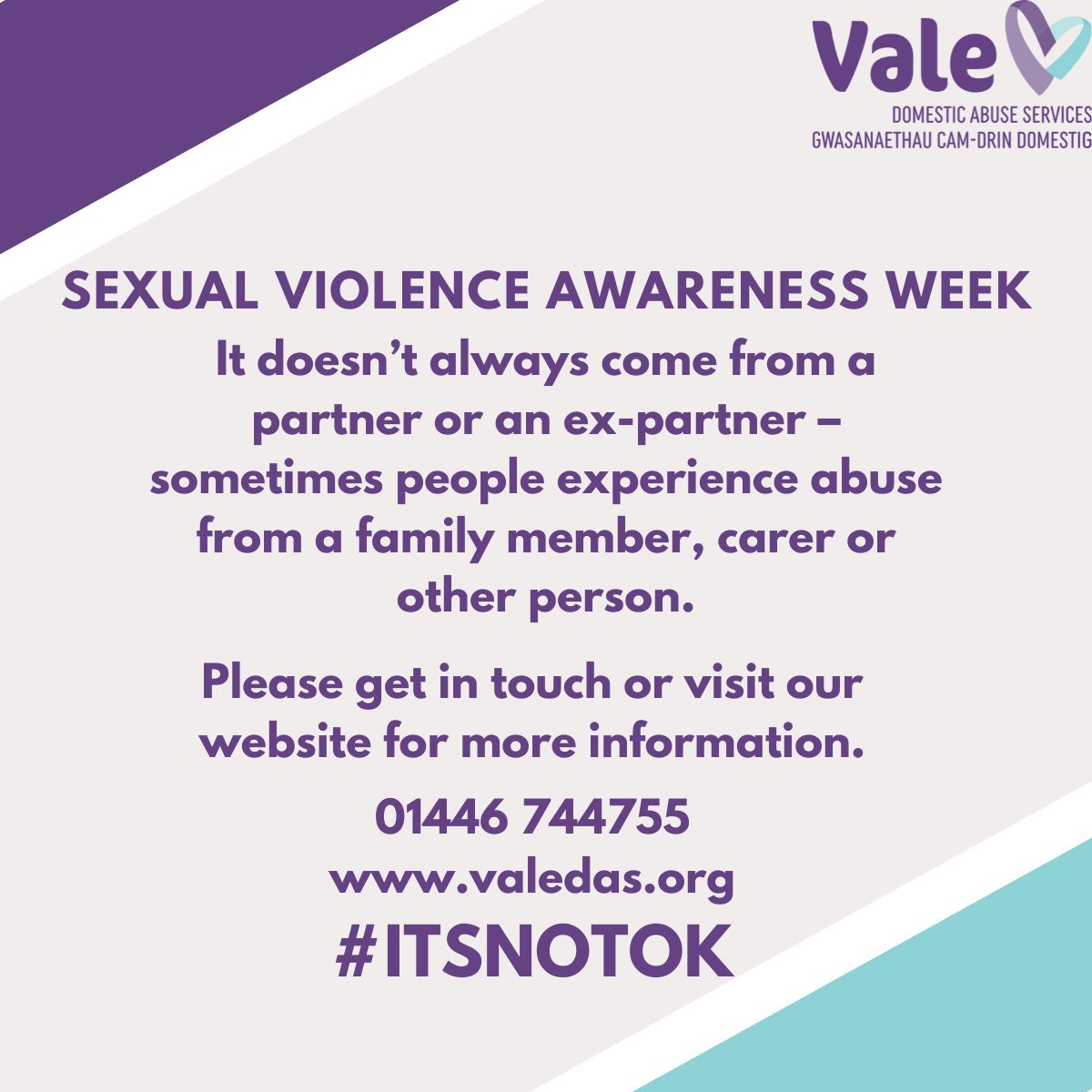 Sexual Abuse doesn’t always come from a partner/ex-partner and can be experienced from a family member, carer, or other person. Our team at Vale DAS are here to help you. Call: 01446 744755 Email: info@valedas.org #ItsNotOk #SexualAbuse #SexualViolenceAwarenessWeek