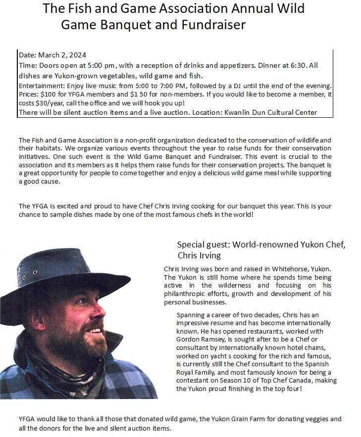 Wild Game Banquet &amp; Fundraiser tickets on SALE

Date : March 2nd
Place: Kwanlin Dun Cultural Centre
TIme: Doors open at 5:30pm, 6:00pm appetizers and Dinner at 7:00pm
Price: $100 for members and $150 for non members
Please call the office to get your tickets 667-4263
