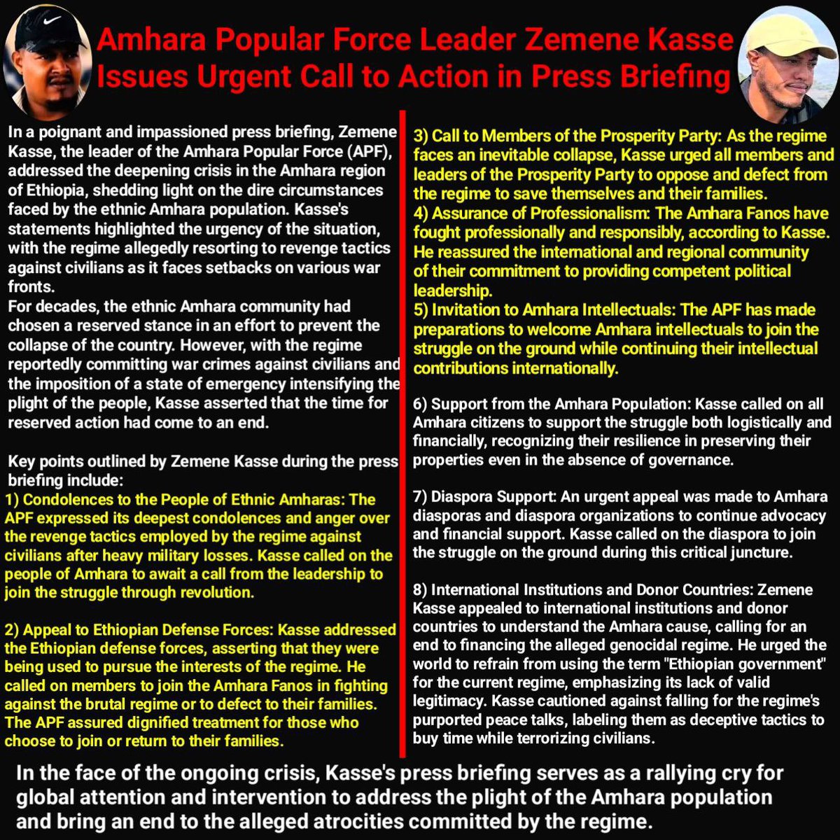 tadesse_yuri's tweet photo. Amhara Popular Force Leader Zemene Kasse Issues Urgent Call to Action in Press Briefing

In a poignant and impassioned press briefing, Zemene Kasse, the leader of the Amhara Popular Force (APF), addressed the deepening crisis in the Amhara region of Ethiopia, shedding light on the dire circumstances faced by the ethnic Amhara population. Kasse's statements highlighted the urgency of the situation, with the regime allegedly resorting to revenge tactics against civilians as it faces setbacks on various war fronts.

For decades, the ethnic Amhara community had chosen a reserved stance in an effort to prevent the collapse of the country. However, with the regime reportedly committing war crimes against civilians and the imposition of a state of emergency intensifying the plight of the people, Kasse asserted that the time for reserved action had come to an end.

Key points outlined by Zemene Kasse during the press briefing include:

1) Condolences to the People of Ethnic Amharas: The APF expressed its deepest condolences and anger over the revenge tactics employed by the regime against civilians after heavy military losses. Kasse called on the people of Amhara to await a call from the leadership to join the struggle through revolution.

2) Appeal to Ethiopian Defense Forces: Kasse addressed the Ethiopian defense forces, asserting that they were being used to pursue the interests of the regime. He called on members to join the Amhara Fanos in fighting against the brutal regime or to defect to their families. The APF assured dignified treatment for those who choose to join or return to their families.

3) Call to Members of the Prosperity Party: As the regime faces an inevitable collapse, Kasse urged all members and leaders of the Prosperity Party to oppose and defect from the regime to save themselves and their families.

4) Assurance of Professionalism: The Amhara Fanos have fought professionally and responsibly, according to Kasse. He reassured the international and regional community of their commitment to providing competent political leadership.

5) Invitation to Amhara Intellectuals: The APF has made preparations to welcome Amhara intellectuals to join the struggle on the ground while continuing their intellectual contributions internationally.

6) Support from the Amhara Population: Kasse called on all Amhara citizens to support the struggle both logistically and financially, recognizing their resilience in preserving their properties even in the absence of governance.

7) Diaspora Support: An urgent appeal was made to Amhara diasporas and diaspora organizations to continue advocacy and financial support. Kasse called on the diaspora to join the struggle on the ground during this critical juncture.

8) International Institutions and Donor Countries: Zemene Kasse appealed to international institutions and donor countries to understand the Amhara cause, calling for an end to financing the alleged genocidal regime. He urged the world to refrain from using the term "Ethiopian government" for the current regime, emphasizing its lack of valid legitimacy. Kasse cautioned against falling for the regime's purported peace talks, labeling them as deceptive tactics to buy time while terrorizing civilians.

In the face of the ongoing crisis, Kasse's press briefing serves as a rallying cry for global attention and intervention to address the plight of the Amhara population and bring an end to the alleged atrocities committed by the regime.

@EthioHRC @ocaorg @amnesty @hrw @AJEnglish @BBCNews @CNN @AFP @UNHumanRights @UNESCO @EthioHRC @USEmbassyAddis @MWLOrg_en @CPJAsia @CPJ_Eurasia @ashenafi_meaza @pen_int @pressfreedom @CPJAfrica @CPJAmericas @AbiyAhmedAli @GPEthiopia @AAA_Amhara 
@USEmbassyAddis @UKinEthiopia
@EthiopiaEU @MikeHammerUSA
@TiborPNagyJr @CohenOnAfrica
@AnaMartinsGomes @JosepBorrellF
@DanielBekele @FRANCE24 @BBCAfrica @AJEnglish @washingtonpost @USEmbassyAddis @StateDept
#AmharaGenocide
#FreeMeskeremAbera
#FreeAmharaDetainees