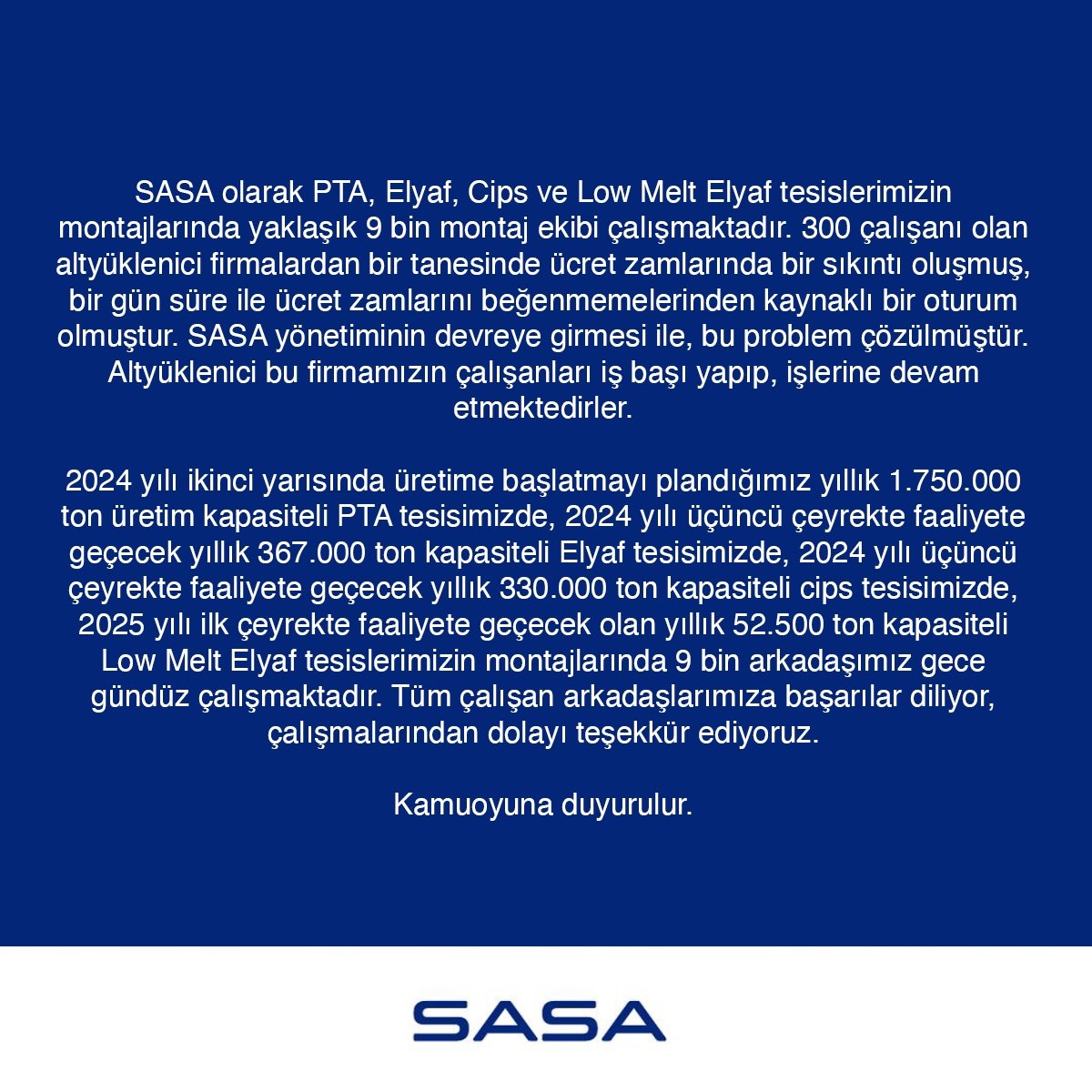 SASApolyesteras's tweet photo. SASA olarak PTA, Elyaf, Cips ve Low Melt Elyaf tesislerimizin montajlarında yaklaşık 9 bin montaj ekibi çalışmaktadır. 300 çalışanı olan altyüklenici firmalardan bir tanesinde ücret zamlarında bir sıkıntı oluşmuş, bir gün süre ile ücret zamlarını beğenmemelerinden kaynaklı bir oturum olmuştur. SASA yönetiminin devreye girmesi ile , bu problem çözülmüştür. Altyüklenici bu firmamızın çalışanları iş başı yapıp, işlerine devam etmektedirler.

2024 yılı ikinci yarısında üretime başlatmayı plandığımız yıllık 1.750.000 ton üretim kapasiteli PTA tesisimizde, 2024 yılı üçüncü çeyrekte faaliyete geçecek yıllık 367.000 ton kapasiteli Elyaf tesisimizde, 2024 yılı üçüncü çeyrekte faaliyete geçecek yıllık 330.000 ton kapasiteli cips tesisimizde, 2025 ilk çeyrekte faaliyete geçecek olan yıllık 52.500 ton kapasiteli Low Melt Elyaf tesislerimizin montajlarında 9 bin arkadaşımız gece gündüz çalışmaktadır. Tüm çalışan arkadaşlarımıza başarılar diliyor, çalışmalarından dolayı teşekkür ediyoruz.

Kamuoyuna duyurulur.