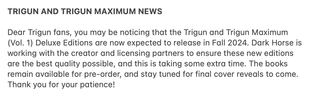 Dear Trigun fans, you may have seen that the Trigun and Trigun Maximum (Vol. 1) Deluxe Editions are now expected to release in Fall 2024. Dark Horse is working with the creator and licensing partners to ensure the best quality possible, and this is taking some extra time. (1/2)