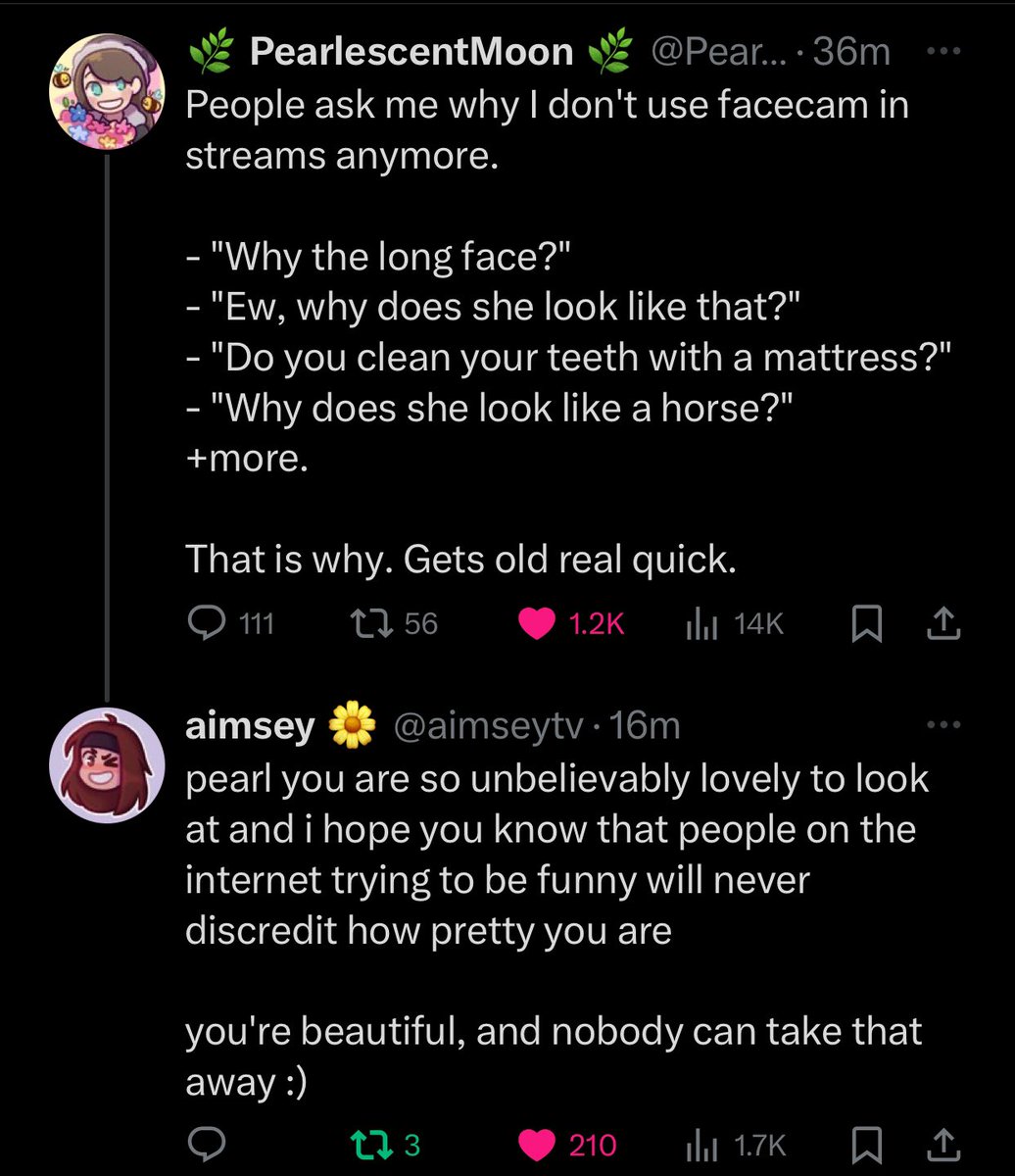 aimseytv replying to a tweet pearlescentmoon made about why she doesn't use facecam anymore.
aimseytv replied:
"pearl you are so unbelievably lovely to look and and i hope you know that people on the internet trying to be funny with never discredit how pretty you are
you're beautiful, and nobody can take that away :)"