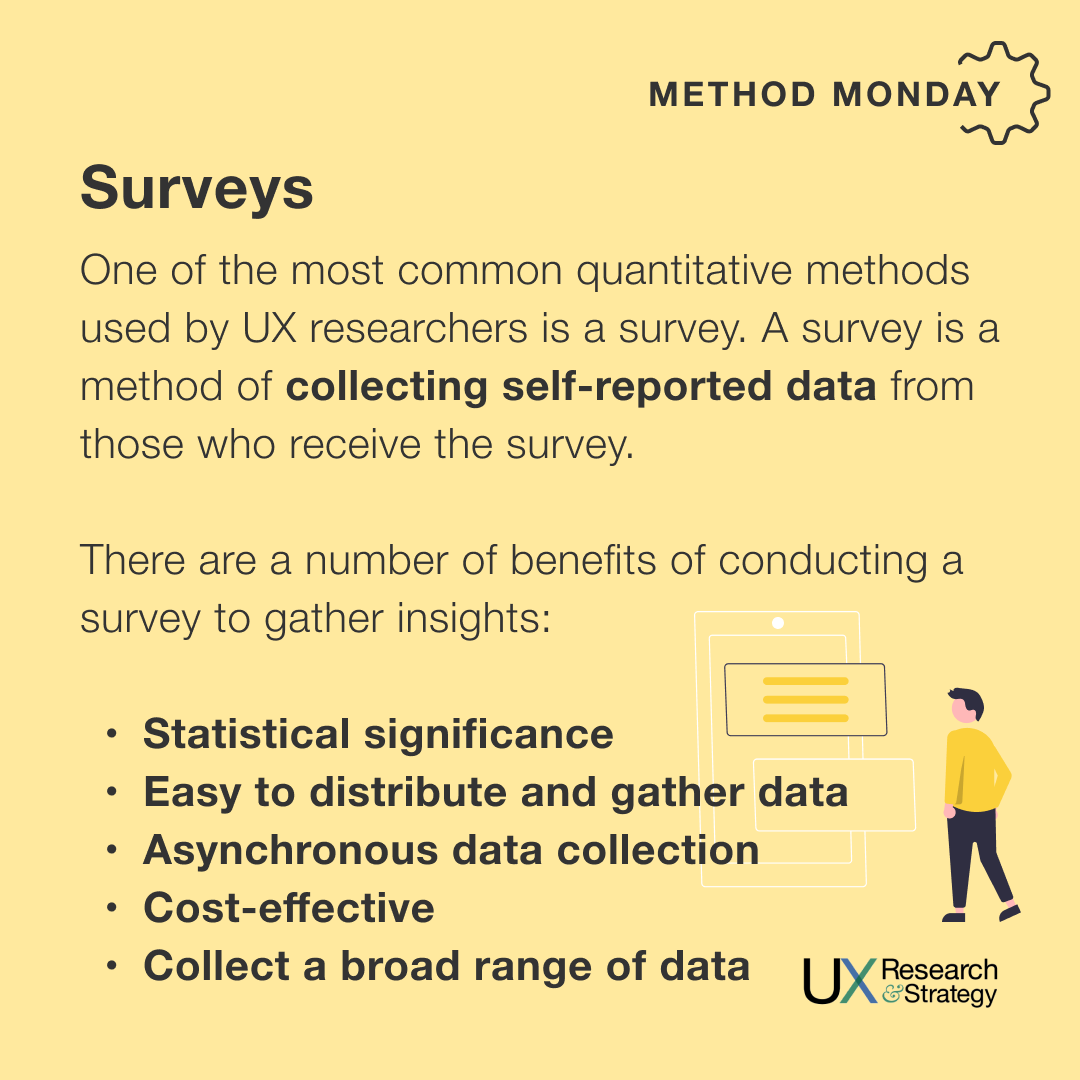 One of the most common quantitative methods used by UX researchers is a survey. A survey is a method of collecting self-reported data from those who receive the survey.
