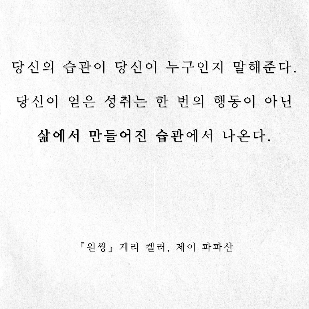당신의 습관이 당신이 누구인지 말해준다.
당신이 얻은 성취는 한 번의 행동이 아닌
삶에서 만들어진 습관에서 나온다.

<원씽> 게리 켈러, 제이 파파산